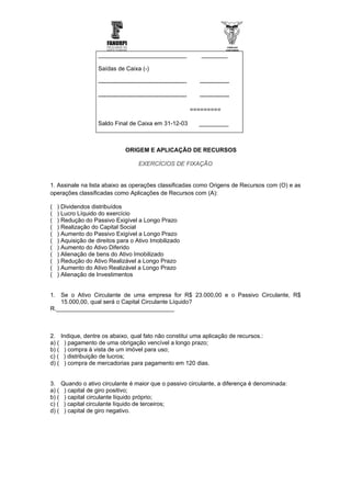 ___________________________                        ________

                     Saídas de Caixa (-)

                     ---------------------------------------------     ---------------

                     ---------------------------------------------     ---------------

                                                                     =========

                     Saldo Final de Caixa em 31-12-03                  _________



                                  ORIGEM E APLICAÇÃO DE RECURSOS

                                         EXERCÍCIOS DE FIXAÇÃO


1. Assinale na lista abaixo as operações classificadas como Origens de Recursos com (O) e as
operações classificadas como Aplicações de Recursos com (A):

(   ) Dividendos distribuídos
(   ) Lucro Líquido do exercício
(   ) Redução do Passivo Exigível a Longo Prazo
(   ) Realização do Capital Social
(   ) Aumento do Passivo Exigível a Longo Prazo
(   ) Aquisição de direitos para o Ativo Imobilizado
(   ) Aumento do Ativo Diferido
(   ) Alienação de bens do Ativo Imobilizado
(   ) Redução do Ativo Realizável a Longo Prazo
(   ) Aumento do Ativo Realizável a Longo Prazo
(   ) Alienação de Investimentos


1. Se o Ativo Circulante de uma empresa for R$ 23.000,00 e o Passivo Circulante, R$
   15.000,00, qual será o Capital Circulante Líquido?
R.____________________________________



2.     Indique, dentre os abaixo, qual fato não constitui uma aplicação de recursos.:
a) (    ) pagamento de uma obrigação vencível a longo prazo;
b) (    ) compra à vista de um imóvel para uso;
c) (    ) distribuição de lucros;
d) (    ) compra de mercadorias para pagamento em 120 dias.


3.     Quando o ativo circulante é maior que o passivo circulante, a diferença é denominada:
a) (    ) capital de giro positivo;
b) (    ) capital circulante líquido próprio;
c) (    ) capital circulante líquido de terceiros;
d) (    ) capital de giro negativo.
 