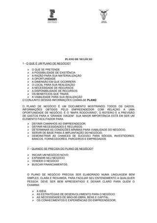PLANO DE NEGÓCIO
1 - O QUE É UM PLANO DE NEGÓCIO?

    O QUE SE PRETENDE
    A POSSIBILIDADE DE EXISTÊNCIA
    A RAZÃO PARA SUA MATERIALIZAÇÃO
    A OPORTUNIDADE
    A DIMENSÃO EM QUE OCORRERÁ
    O LOCAL PARA SUA REALIZAÇÃO
    A NECESSIDADE DE RECURSOS
    A DISPONIBILIDADE DE RECURSOS
    OS BENEFÍCIOS QUE TRARÁ
    A VIABILIDADE PARA SUA REALIZAÇÃO
O CONJUNTO DESSAS INFORMAÇÕES CHAMA-SE PLANO

O PLANO DE NEGÓCIO É UM DOCUMENTO MOSTRANDO TODOS OS DADOS,
INFORMAÇÕES OBTIDOS PELO EMPREENDEDOR COM RELAÇÃO A UMA
OPORTUNIDADE DE NEGÓCIO. É O “MAPA RODOVIÁRIO”, O ROTEIRO E A PREVISÃO
DE GASTOS PARA A “GRANDE VIAGEM”. SUA MAIOR IMPORTÂNCIA ESTÁ EM SER UM
ELEMENTO FACILITADOR PARA:
      DEFINIR CAMINHOS AO EMPREENDEDOR;
      DEFINIR NECESSIDADES E RECURSOS;
      DETERMINAR AS CONDIÇÕES MÍNIMAS PARA VIABILIDADE DO NEGÓCIO;
      SERVIR DE BASE PARA A IMPLANTAÇÃO DO NEGÓCIO;
      DEMONSTRAR AS CHANCES DE SUCESSO PARA SÓCIOS, INVESTIDORES,
       BANCOS, FORNECEDORES, PARCEIROS E EMPREGADOS.


   2 – QUANDO SE PRECISA DO PLANO DE NEGÓCIO?

    INICIAR UM NEGÓCIO NOVO;
    EXPANDIR SEU NEGÓCIO
    VENDER O NEGÓCIO
    BUSCAR FINANCIAMENTOS.


   O PLANO DE NEGÓCIO PRECISA SER ELABORADO NUMA LINGUAGEM BEM
   SIMPLES, CLARA E RESUMIDA, PARA FACILIAR SEU ENTENDIMENTO A QUALQUER
   PESSOA. DEVE SER BEM APRESENTADO E DEIXAR CLARO PARA QUEM O
   EXAMINA:

          A IDÉIA
          AS ESTRATÉGIAS DE DESENVOLVIMENTO PARA O NEGÓCIO
          AS NECESSIDADES DE MÃO-DE-OBRA, BENS E CAPITAL;
          OS CONHECIMENTOS E EXPERIÊNCIAS DO EMPREENDEDOR;
 