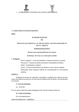    A VIABILIDADE E O POTENCIAL DE LUCRO E CRESCIMENTO.




3 – COMO FAZER O PLANO DE NEGÓCIO?

CAPA:

                                     PLANO DE NEGÓCIO
                                                 DE

         (Nome de sua empresa ou, se não tem ainda, uma breve descrição do
                                que é o negócio)

                                       EMPREENDEDORES

                              Nomes dos empreendedores em coluna

                              Endereço, tel e fax ou e-mail para contato

I – O Negócio
           - Que é o negócio? – o ramo de atividade e a natureza dos bens ou serviços;
            -   Para quem? - O grupo de clientes que pode ter necessidades atendidas;
            -   Onde? - A localização do negócio;
            -   Como? - A forma de atendimento aos clientes ou como a eles se chegará
                Observação: Estas respostas deverão ser acompanhadas de uma pesquisa
                estatítica.
EXEMPLO:

        Prestação de serviços de reparação, manutenção e instalação de máquinas de lavar
roupa, para clientes da marca tal, na zona norte da cidade do Rio de Janeiro, com atendimento
em domicílio.

        II – Início de atividades

        Ex.: “01/07/XX”

Por que: ajuda a determinar datas estratégicas como: Dia das Crianças, Natal, etc.

        III – Linhas de produtos

        Em uma tabela faremos:

LINHA DE PRODUTOS – COMÉRCIO
 