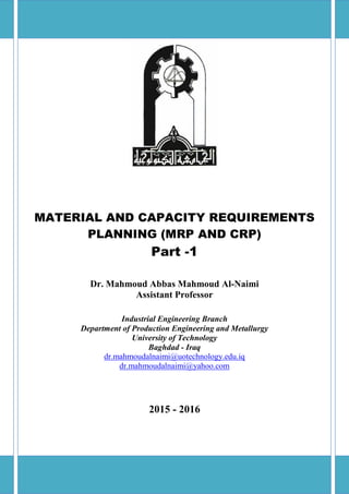 MATERIAL AND CAPACITY REQUIREMENTS
PLANNING (MRP AND CRP)
Part -1
Dr. Mahmoud Abbas Mahmoud Al-Naimi
Assistant Professor
Industrial Engineering Branch
Department of Production Engineering and Metallurgy
University of Technology
Baghdad - Iraq
dr.mahmoudalnaimi@uotechnology.edu.iq
dr.mahmoudalnaimi@yahoo.com
2015 - 2016
 