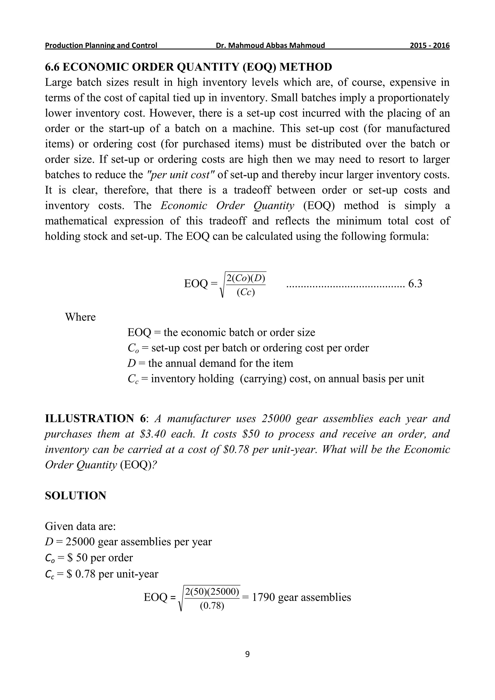 6201-5201Dr. Mahmoud Abbas MahmoudProduction Planning and Control
9
6.6 ECONOMIC ORDER QUANTITY (EOQ) METHOD
Large batch sizes result in high inventory levels which are, of course, expensive in
terms of the cost of capital tied up in inventory. Small batches imply a proportionately
lower inventory cost. However, there is a set-up cost incurred with the placing of an
order or the start-up of a batch on a machine. This set-up cost (for manufactured
items) or ordering cost (for purchased items) must be distributed over the batch or
order size. If set-up or ordering costs are high then we may need to resort to larger
batches to reduce the "per unit cost" of set-up and thereby incur larger inventory costs.
It is clear, therefore, that there is a tradeoff between order or set-up costs and
inventory costs. The Economic Order Quantity (EOQ) method is simply a
mathematical expression of this tradeoff and reflects the minimum total cost of
holding stock and set-up. The EOQ can be calculated using the following formula:
EOQ =
)(
))((2
Cc
DCo
......................................... 6.3
Where
EOQ = the economic batch or order size
Co = set-up cost per batch or ordering cost per order
D = the annual demand for the item
Cc = inventory holding (carrying) cost, on annual basis per unit
ILLUSTRATION 6: A manufacturer uses 25000 gear assemblies each year and
purchases them at $3.40 each. It costs $50 to process and receive an order, and
inventory can be carried at a cost of $0.78 per unit-year. What will be the Economic
Order Quantity (EOQ)?
SOLUTION
Given data are:
D = 25000 gear assemblies per year
Co = $ 50 per order
Cc = $ 0.78 per unit-year
EOQ =
)78.0(
)25000)(50(2
= 1790 gear assemblies
 