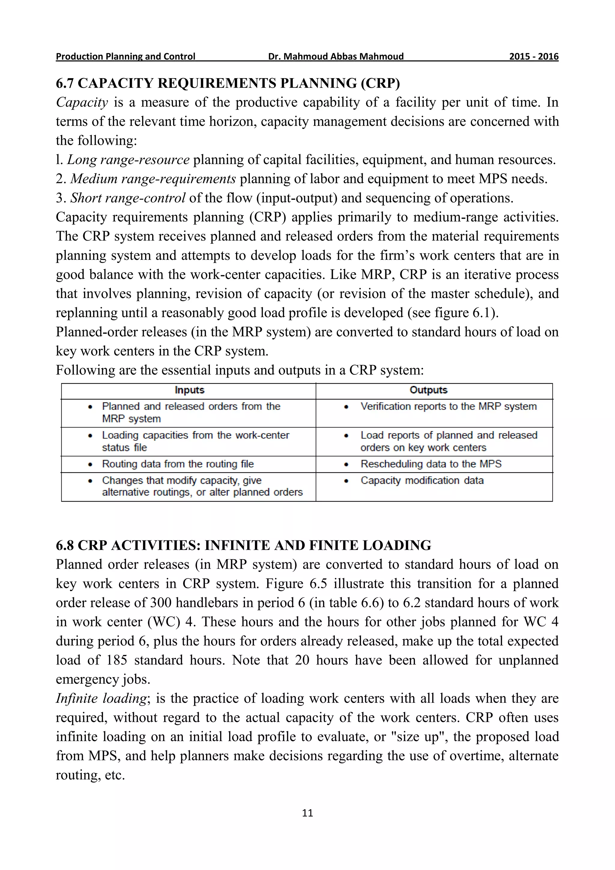 6201-5201Dr. Mahmoud Abbas MahmoudProduction Planning and Control
11
6.7 CAPACITY REQUIREMENTS PLANNING (CRP)
Capacity is a measure of the productive capability of a facility per unit of time. In
terms of the relevant time horizon, capacity management decisions are concerned with
the following:
l. Long range-resource planning of capital facilities, equipment, and human resources.
2. Medium range-requirements planning of labor and equipment to meet MPS needs.
3. Short range-control of the flow (input-output) and sequencing of operations.
Capacity requirements planning (CRP) applies primarily to medium-range activities.
The CRP system receives planned and released orders from the material requirements
planning system and attempts to develop loads for the firm’s work centers that are in
good balance with the work-center capacities. Like MRP, CRP is an iterative process
that involves planning, revision of capacity (or revision of the master schedule), and
replanning until a reasonably good load profile is developed (see figure 6.1).
Planned-order releases (in the MRP system) are converted to standard hours of load on
key work centers in the CRP system.
Following are the essential inputs and outputs in a CRP system:
6.8 CRP ACTIVITIES: INFINITE AND FINITE LOADING
Planned order releases (in MRP system) are converted to standard hours of load on
key work centers in CRP system. Figure 6.5 illustrate this transition for a planned
order release of 300 handlebars in period 6 (in table 6.6) to 6.2 standard hours of work
in work center (WC) 4. These hours and the hours for other jobs planned for WC 4
during period 6, plus the hours for orders already released, make up the total expected
load of 185 standard hours. Note that 20 hours have been allowed for unplanned
emergency jobs.
Infinite loading; is the practice of loading work centers with all loads when they are
required, without regard to the actual capacity of the work centers. CRP often uses
infinite loading on an initial load profile to evaluate, or "size up", the proposed load
from MPS, and help planners make decisions regarding the use of overtime, alternate
routing, etc.
 