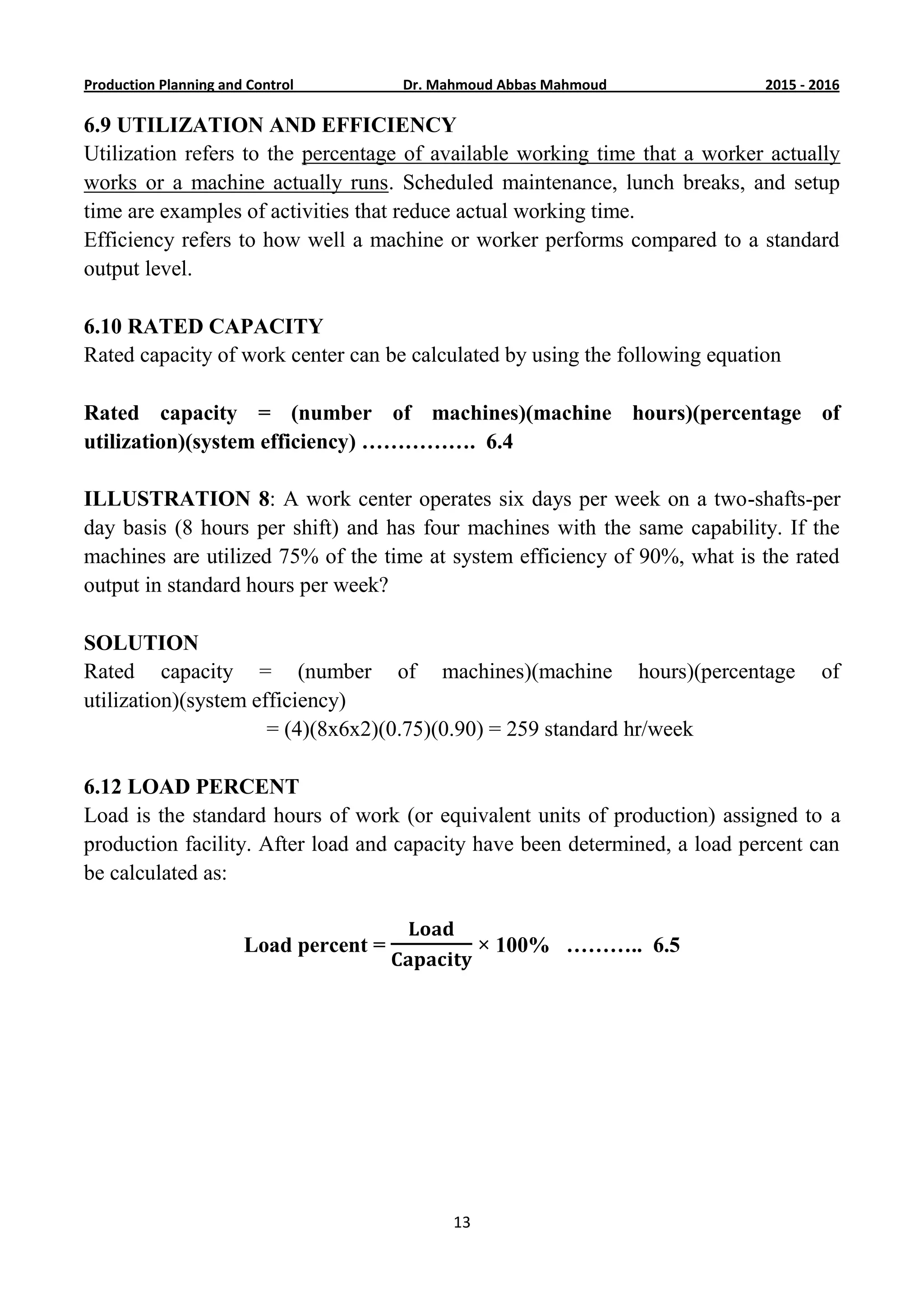 6201-5201Dr. Mahmoud Abbas MahmoudProduction Planning and Control
13
6.9 UTILIZATION AND EFFICIENCY
Utilization refers to the percentage of available working time that a worker actually
works or a machine actually runs. Scheduled maintenance, lunch breaks, and setup
time are examples of activities that reduce actual working time.
Efficiency refers to how well a machine or worker performs compared to a standard
output level.
6.10 RATED CAPACITY
Rated capacity of work center can be calculated by using the following equation
Rated capacity = (number of machines)(machine hours)(percentage of
utilization)(system efficiency) ……………. 6.4
ILLUSTRATION 8: A work center operates six days per week on a two-shafts-per
day basis (8 hours per shift) and has four machines with the same capability. If the
machines are utilized 75% of the time at system efficiency of 90%, what is the rated
output in standard hours per week?
SOLUTION
Rated capacity = (number of machines)(machine hours)(percentage of
utilization)(system efficiency)
= (4)(8x6x2)(0.75)(0.90) = 259 standard hr/week
6.12 LOAD PERCENT
Load is the standard hours of work (or equivalent units of production) assigned to a
production facility. After load and capacity have been determined, a load percent can
be calculated as:
Load percent = × 100% ……….. 6.5
 