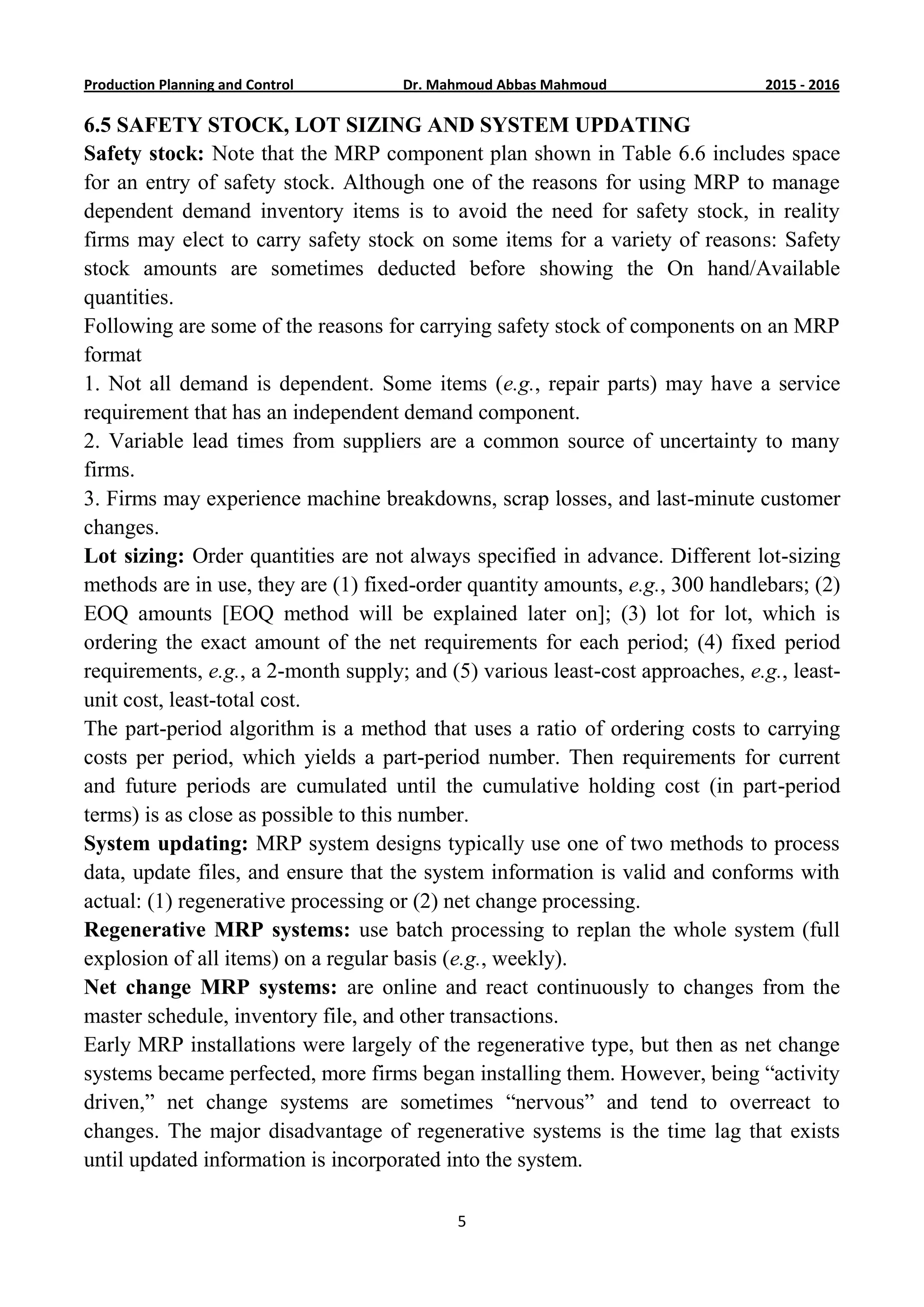 6201-5201Dr. Mahmoud Abbas MahmoudProduction Planning and Control
5
6.5 SAFETY STOCK, LOT SIZING AND SYSTEM UPDATING
Safety stock: Note that the MRP component plan shown in Table 6.6 includes space
for an entry of safety stock. Although one of the reasons for using MRP to manage
dependent demand inventory items is to avoid the need for safety stock, in reality
firms may elect to carry safety stock on some items for a variety of reasons: Safety
stock amounts are sometimes deducted before showing the On hand/Available
quantities.
Following are some of the reasons for carrying safety stock of components on an MRP
format
1. Not all demand is dependent. Some items (e.g., repair parts) may have a service
requirement that has an independent demand component.
2. Variable lead times from suppliers are a common source of uncertainty to many
firms.
3. Firms may experience machine breakdowns, scrap losses, and last-minute customer
changes.
Lot sizing: Order quantities are not always specified in advance. Different lot-sizing
methods are in use, they are (1) fixed-order quantity amounts, e.g., 300 handlebars; (2)
EOQ amounts [EOQ method will be explained later on]; (3) lot for lot, which is
ordering the exact amount of the net requirements for each period; (4) fixed period
requirements, e.g., a 2-month supply; and (5) various least-cost approaches, e.g., least-
unit cost, least-total cost.
The part-period algorithm is a method that uses a ratio of ordering costs to carrying
costs per period, which yields a part-period number. Then requirements for current
and future periods are cumulated until the cumulative holding cost (in part-period
terms) is as close as possible to this number.
System updating: MRP system designs typically use one of two methods to process
data, update files, and ensure that the system information is valid and conforms with
actual: (1) regenerative processing or (2) net change processing.
Regenerative MRP systems: use batch processing to replan the whole system (full
explosion of all items) on a regular basis (e.g., weekly).
Net change MRP systems: are online and react continuously to changes from the
master schedule, inventory file, and other transactions.
Early MRP installations were largely of the regenerative type, but then as net change
systems became perfected, more firms began installing them. However, being “activity
driven,” net change systems are sometimes “nervous” and tend to overreact to
changes. The major disadvantage of regenerative systems is the time lag that exists
until updated information is incorporated into the system.
 