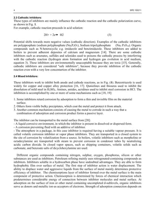 4                                                                                                 SPE 155211


2.3 Cathodic Inhibitors:
These types of inhibitors are mainly influence the cathodic reaction and the cathodic polarization curve,
as shown in Fig. 1.
For example, cathodic reaction proceeds in acid solution:

                           2H+ + 2e    H2                                      (3)

Potential shifts towards more negative values (cathodic direction). Examples of the cathodic inhibitors
are polypposphate (sodium polyphosphate (Na2P2O7), Sodium tripolyphosphate          (Na5 P3O10). Organic
compounds such as N-heterocyclic e.g. imidazole and benzimidazole. These inhibitors are added to
boilers to prevent adherent deposites of calcium and magnesium [14]. There are some cathodic
inhibitors such as arsenates, sulfides and selenides used to poisons the cathodic process by interferring
with the cathodic reaction (hydrogen atom formation and hydrogen gas evolution in acid medium,
equation 3). These inhibitors are environmentally unacceptable because they are toxic [15]. Generally,
cathodic inhibitors are considered "safe inhibitors", because they provide inhibition of the cathodic
reaction even with a very low concentartion of the inhibitor.

2.4 Mixed Inhibitors:

These inhibitors work to inhibit both anode and cathode reactions, as in Fig. (1). Benzotriazole is used
widely for copper and copper alloy protection [16, 17]. Quniolines and thiourea used to inhibit the
dissolution of mild steel in H2SO4. Amines, amides, acridines used to inhibit steel corrosion in HCl. The
inhibition is accomplished by one or more of some mechanisms such as [18, 19]:

1. Some inhibitors retard corrosion by adsorption to form a thin and invisible film on the material
   surface.
2. Others form visible bulky precipitates, which coat the metal and protect it from attack.
3. Another common mechanism consists of causing the metal to corrode in such a way that a
   combination of adsorption and corrosion product forms a passive layer.

The inhibitor can be transported to the metal surface from [20]:
- A liquid corrosive environment, in which the inhibitor is present in dissolved or dispersed form.
- A corrosion preventing fluid with an additive of inhibitor.
- The atmosphere in a package, in this case inhibitor is required having a suitable vapour pressure. It is
called volatile corrosion inhibitor or vapor phase inhibitors. They are transported in a closed system to
the site of corrosion by volatilization from a source. In boilers, volatile inhibitors such as morpholine or
octadecylamine are transported with steam to prevent corrosion in condenser tubes by neutralizing
acidic carbon dioxide. In closed vapor spaces, such as shipping containers, volatile solids such as
carbonate, and benzoate salts of dicyclohexylamine are used.

   Different organic compounds containing nitrogen, sulphur, oxygen, phosphorus, silicon or other
substances are used as inhibitors. Petroleum refining mainly uses nitrogenated-containing compounds as
inhibitors. Inhibitors soluble in a hydrocarbon phase have undoubted advantages. They are able to form
hydrophobic film over surface of metal. The first step of inhibitor action is water displacement. The
ability to displace water and aggressive liquids from the surface of metal mainly determines protective
efficiency of inhibitor. The chemisorptions layer of inhibitor formed over the metal surface is the main
component of protective action. Chemisorption is determined by forces of chemical interaction which
predetermines considerable energy of connection between inhibitor molecules and metal surface. At
adsorption on the surface of iron or other metal containing uncompleted d-sublevels, organic inhibitors
serve as donors and metallic ion-as acceptors of electrons. Strength of adsorption connection depends on
 