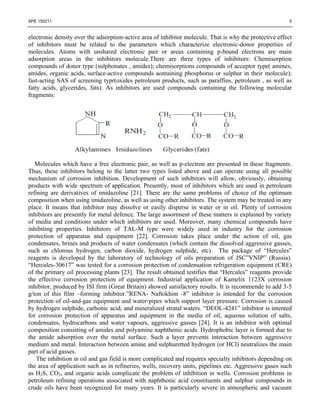 SPE 155211                                                                                                5


electronic density over the adsorption-active area of inhibitor molecule. That is why the protective effect
of inhibitors must be related to the parameters which characterize electronic-donor properties of
molecules. Atoms with unshared electronic pair or areas containing p-bound electrons are main
adsorption areas in the inhibitors molecule.There are three types of inhibitors: Chemisorption
compounds of donor type (sulphonates , amides); chemisorptions compounds of acceptor type( amines,
amides, organic acids, surface-active compounds aontaining phosphorus or sulphur in their molecule);
fast-acting SAS of screening typr(oxides petroleum products, such as paraffins, petroleum , as well as
fatty acids, glycerides, fats). As inhibitors are used compounds containing the following molecular
fragments:




   Molecules which have a free electronic pair, as well as p-electron are presented in these fragments.
Thus, these inhibitors belong to the latter two types listed above and can operate using all possible
mechanism of corrosion inhibition. Development of such inhibitors will allow, obviously, obtaining
products with wide spectrum of application. Presently, most of inhibitors which are used in petroleum
refining are derivatives of imidazoline [21]. There are the same problems of choice of the optimum
composition when using imidazoline, as well as using other inhibitors. The system may be treated in any
place. It means that inhibitor may dissolve or easily disperse in water or in oil. Plenty of corrosion
inhibitors are presently for metal defence. The large assortment of these matters is explained by variety
of media and conditions under which inhibitors are used. Moreover, many chemical compounds have
inhibiting properties. Inhibitors of TAL-M type were widely used in industry for the corrosion
protection of apparatus and equipment [22]. Corrosion takes place under the action of oil, gas
condensates, brines and products of water condensates (which contain the dissolved aggressive gasses,
such as chlorous hydrogen, carbon dioxide, hydrogen sulphide, etc). The package of ―Hercules‖
reagents is developed by the laboratory of technology of oils preparation of JSC‖VNIP‖ (Russia).
―Hercules-30617‖ was tested for a corrosion protection of condensation refrigeration equipment (CRE)
of the primary oil processing plants [23]. The result obtained testifies that ―Hercules‖ reagents provide
the effective corrosion protection of equipment. Industrial application of Kamelix 1123X corrosion
inhibitor, produced by ISI firm (Great Britain) showed satisfactory results. It is recommende to add 3-5
g/ton of this film –forming inhibitor.‖RENA- Naftokhim -8‖ inhibitor is intended for the corrosion
protection of oil-and-gas equipment and water-pipes which support layer pressure. Corrosion is caused
by hydrogen sulphide, carbonic acid, and mineralized stratal waters. ―DEOL-4241‖ inhibitor is intented
for corrosion protection of apparatus and equipment in the media of oil, aqueous solution of salts,
condensates, hydrocarbons and water vapours, aggressive gasses [24]. It is an inhibitor with optimal
composition consisting of amides and polyamine naphthenic acids. Hydrophobic layer is formed due to
the amide adsorption over the metal surface. Such a layer prevents interaction between aggressive
medium and metal. Interaction between amine and sulphuretted hydrogen (or HCl) neutralizes the main
part of acid gasses.
    The inhibition in oil and gas field is more complicated and requires specialty inhibitors depending on
the area of application such as in refineries, wells, recovery units, pipelines etc. Aggressive gases such
as H2S, CO2, and organic acids complicate the problem of inhibition in wells. Corrosion problems in
petroleum refining operations associated with naphthenic acid constituents and sulphur compounds in
crude oils have been recognized for many years. It is particularly severe in atmospheric and vacuum
 