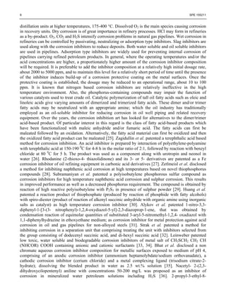 6                                                                                                  SPE 155211


distillation units at higher temperatures, 175-400 °C. Dissolved O2 is the main species causing corrosion
in recovery units. Dry corrosion is of great importance in refinery processes. HCl may form in refineries
as a by-product. O2, CO2 and H2S intensify corrosion problems in natural gas pipelines. Wet corrosion in
refineries can be controlled by passivating, neutralizing or adsorption type inhibitors. Slag inhibitors are
used along with the corrosion inhibitors to reduce deposits. Both water soluble and oil soluble inhibitors
are used in pipelines. Adsorption type inhibitors are widely used for preventing internal corrosion of
pipelines carrying refined petroleum products. In general, where the operating temperatures and/or the
acid concentrations are higher, a proportionately higher amount of the corrosion inhibitor composition
will be required. It is preferable to add the inhibitor composition at a relatively high initial dosage rate,
about 2000 to 5000 ppm, and to maintain this level for a relatively short period of time until the presence
of the inhibitor induces build-up of a corrosion protective coating on the metal surfaces. Once the
protective coating is established, the dosage may be reduced to an operational range, about 10 to 100
ppm. It is known that nitrogen based corrosion inhibitors are relatively ineffective in the high
temperature environment. Also, the phosphorus-containing compounds may impair the function of
various catalysts used to treat crude oil. Catalytic polymerization of tall oil fatty acids such as oleic and
linoleic acids give varying amounts of dimerized and trimerized fatty acids. These dimer and/or trimer
fatty acids may be neutralized with an appropriate amine; which the oil industry has traditionally
employed as an oil-soluble inhibitor for reducing corrosion in oil well piping and related recovery
equipment. Over the years, the corrosion inhibition art has looked for alternatives to the dimer/trimer
acid-based product. Of particular interest in this regard is the class of fatty acid-based products which
have been functionalized with maleic anhydride and/or fumaric acid. The fatty acids can first be
maleated followed by an oxidation. Alternatively, the fatty acid material can first be oxidized and then
the oxidized fatty acid product can be maleated [25]. Zagidullin et al. patented a terephthalic acid based
method for corrosion inhibition. An acid inhibitor is prepared by interaction of polyethylene-polyamine
with terephthalic acid at 150-190 0C for 4-8 h in the molar ratio of 2:1, followed by reaction with benzyl
chloride at 80 0C for 5 h. The product was used as a component along with urotropin and neonol in
water [26]. Rhodanine (2-thioxo-4- thiazolidinone) and its 3- or 5- derivatives are patented as a Fe
corrosion inhibitor of oil refining equipment in carbonic acid derivatives [27]. Zetlmeisl et al. disclosed
a method for inhibiting naphthenic acid corrosion at high temperatures based on novel thiophosphorus
compounds [28]. Subramaniyan et al. patented a polyisobutylene phosphorous sulfur compound as
corrosion inhibitors for high temperature naphthenic acid corrosion and sulphur corrosion. This results
in improved performance as well as a decreased phosphorus requirement. The compound is obtained by
reaction of high reactive polyisobutylene with P2S5 in presence of sulphur powder [29]. Huang et al.
patented a reaction product of thiophosphate (produced by reaction of phosphide with fatty alcohols)
with spiro-diester (product of reaction of alkenyl succinic anhydride with organic amine using inorganic
salts as catalyst) as high temperature corrosion inhibitor [30]. Alykov et al. patented 1-nitro-3,3-
diphenyl-1-[3-(3- nitrophenyl)-1,2,4-oxydiazol-5-yl]-2,3-diazoprop-1-ene, that was obtained by
condensation reaction of equimolar quantities of substituted 3-aryl-5-nitromethyl-1,2,4- oxadiazol with
1,1-diphenylhydrazine in ethoxyethane medium; as corrosion inhibitor for metal protection against acid
corrosion in oil and gas pipelines for non-alloyed steels [31]. Strak et al. patented a method for
inhibiting corrosion in a separation unit that comprising treating the unit with inhibitors selected from
the group consisting of dodecenyl succinic acid, and di-hexyl succinic acid [32]. Leinweber patented
low toxic, water soluble and biodegradable corrosion inhibitors of metal salt of CH3SCH2 CH2 CH
(NHCOR) COOH containing anionic and cationic surfactants [33, 34]. Bhat et al. disclosed a non
chromate aqueous corrosion inhibitor composition for metallic surfaces exposed to medium of pH 4,
comprising of an anodic corrosion inhibitor (ammonium heptamolybdate/sodium orthovanadate), a
cathodic corrosion inhibitor (cerium chloride) and a metal complexing ligand (trisodium citrate-2-
hydrate); dissolving the blended product in water as 2.5 wt.% solution [35]. Nacetyl- 2-(2,3-
dihydroxycilopentenyl) aniline with concentrations 50-200 mg/L was proposed as an inhibitor of
corrosion in mineralized water petroleum solutions including H2S [36]. 2-propyl-3-ethyl-8-
 