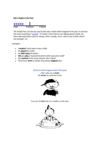 USE 4 Habits in the Past
The Simple Past can also be used to describe a habit which stopped in the past. It can have
the same meaning as "used to." To make it clear that we are talking about a habit, we
often add expressions such as: always, often, usually, never, when I was a child, when I
was younger, etc.
Examples:
 I studied French when I was a child.
 He played the violin.
 He didn't play the piano.
 Did you play a musical instrument when you were a kid?
 She worked at the movie theater after school.
 They never went to school, they always skipped class.
Actions that happened in the past
(The verbs are in bold)
He broke his tooth last week.
Last year he had only two candles on the cake.
 