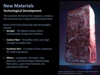 New Materials
Technological Development
The evolution of material for sculpture, products,
and structures has a long and interesting history.
Some of the more promising new technologies
include:
• Aerogel - the lightest known solid is
incomparably strong and insulatory.
• Carbon Fiber – threadlike with a very high
strength-to-weight ratio
• Synthetic Skin – a number of skin substitutes
for medical purposes.
• Others – composites, laminates, new
polymers, nanotechnology, biotechnology,
fiber optics, super-hard materials and
specialized adhesives.
Aerogel supporting a brick. A 2.5-kg brick is supported on top of a
piece of aerogel weighing only 2 grams.
 