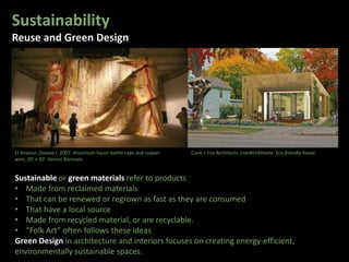 Sustainability
Reuse and Green Design
Sustainable or green materials refer to products
• Made from reclaimed materials
• That can be renewed or regrown as fast as they are consumed
• That have a local source
• Made from recycled material, or are recyclable.
• “Folk Art” often follows these ideas
Green Design in architecture and interiors focuses on creating energy-efficient,
environmentally sustainable spaces.
Cook + Fox Architects. LiveWorkHome. Eco-friendly house.El Anatsui. Dusasa I. 2007. Aluminum liquor bottle caps and copper
wire, 20’ x 30'. Venice Biennale.
 