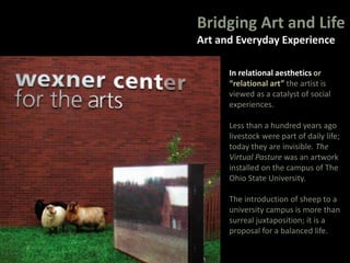 Bridging Art and Life
Art and Everyday Experience
In relational aesthetics or
“relational art” the artist is
viewed as a catalyst of social
experiences.
Less than a hundred years ago
livestock were part of daily life;
today they are invisible. The
Virtual Pasture was an artwork
installed on the campus of The
Ohio State University.
The introduction of sheep to a
university campus is more than
surreal juxtaposition; it is a
proposal for a balanced life.
 