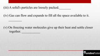 (iii) A solid's particles are loosely packed._______
(iv) Gas can flow and expands to fill all the space available to it.
________
(v) On freezing water molecules give up their heat and settle closer
together. ___________
 