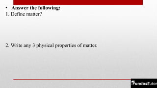 • Answer the following:
1. Define matter?
2. Write any 3 physical properties of matter.
 