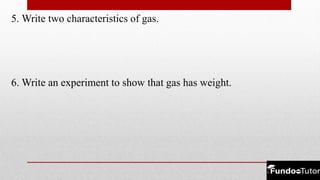 5. Write two characteristics of gas.
6. Write an experiment to show that gas has weight.
 
