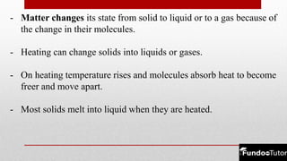 - Matter changes its state from solid to liquid or to a gas because of
the change in their molecules.
- Heating can change solids into liquids or gases.
- On heating temperature rises and molecules absorb heat to become
freer and move apart.
- Most solids melt into liquid when they are heated.
 