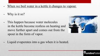 - When we boil water in a kettle it changes to vapour.
- Why is it so?
- This happen because water molecules
in the kettle become restless on heating and
move further apart and comes out from the
spout in the form of vapor.
- Liquid evaporates into a gas when it is heated.
 