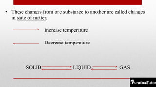 • These changes from one substance to another are called changes
in state of matter.
Increase temperature
Decrease temperature
SOLID LIQUID GAS
 