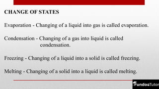 CHANGE OF STATES
Evaporation - Changing of a liquid into gas is called evaporation.
Condensation - Changing of a gas into liquid is called
condensation.
Freezing - Changing of a liquid into a solid is called freezing.
Melting - Changing of a solid into a liquid is called melting.
 