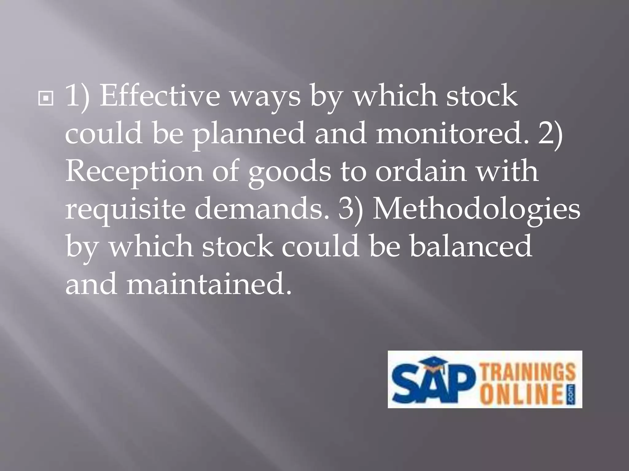  1) Effective ways by which stock
could be planned and monitored. 2)
Reception of goods to ordain with
requisite demands. 3) Methodologies
by which stock could be balanced
and maintained.
 