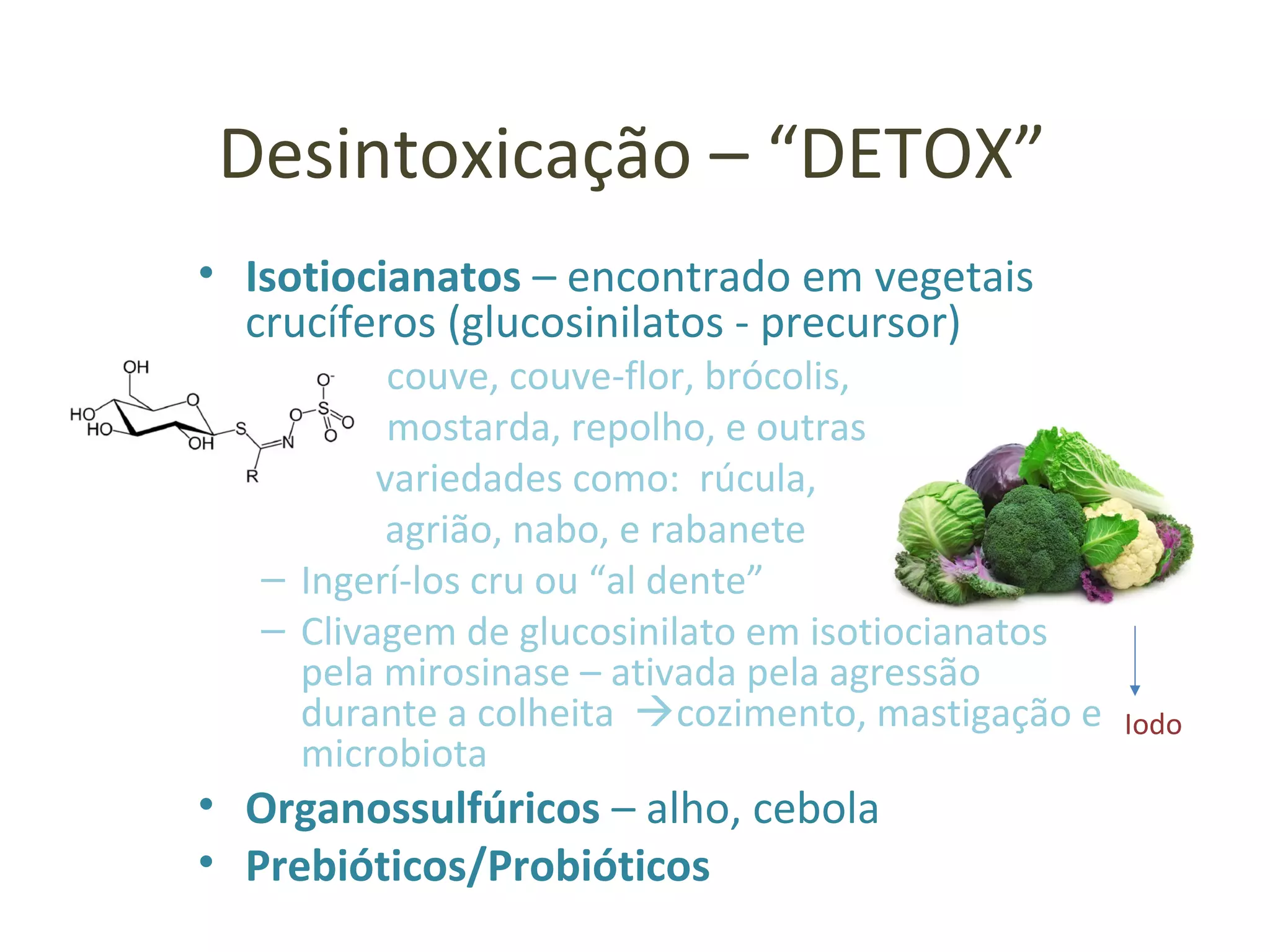 Desintoxicação – “DETOX”
• Isotiocianatos – encontrado em vegetais
crucíferos (glucosinilatos - precursor)
– couve, couve-flor, brócolis,
– mostarda, repolho, e outras
variedades como: rúcula,
agrião, nabo, e rabanete
– Ingerí-los cru ou “al dente”
– Clivagem de glucosinilato em isotiocianatos
pela mirosinase – ativada pela agressão
durante a colheita cozimento, mastigação e
microbiota
• Organossulfúricos – alho, cebola
• Prebióticos/Probióticos
Iodo
 
