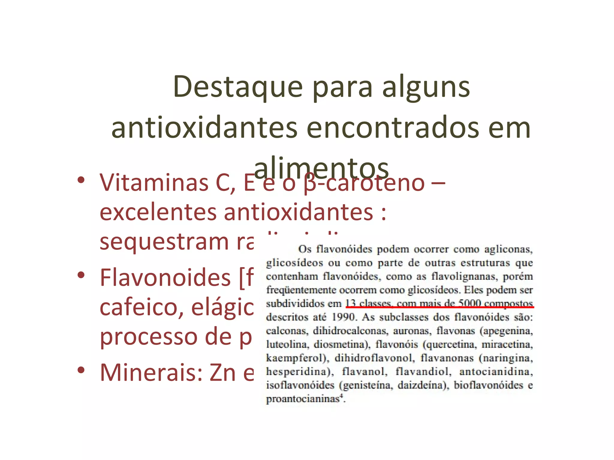 Destaque para alguns
antioxidantes encontrados em
alimentos• Vitaminas C, E e o β-caroteno –
excelentes antioxidantes :
sequestram radicais livres
• Flavonoides [fenólicos, polifenóis] (ác
cafeico, elágico, gálico)  inibem o
processo de peroxidação lipídica
• Minerais: Zn e Se
 