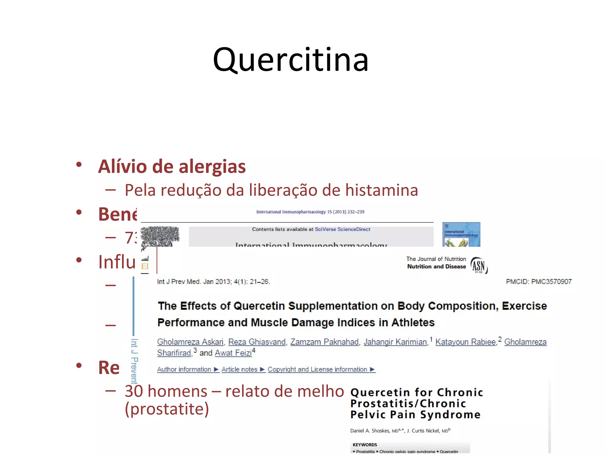 Quercitina
• Alívio de alergias
– Pela redução da liberação de histamina
• Benéfico na hipertensão
– 730 mg/d durante 28 dias – redução de PA
• Influência na resistência atlética
– 250 mg/4x dia por 16 dias – agudamente não
melhorou o desempenho e síntese proteica
– 500 mg/8dias – aumento de massa magra e do
gasto energético
• Redução de inflamação prostática
– 30 homens – relato de melhora da dor pélvia
(prostatite)
 