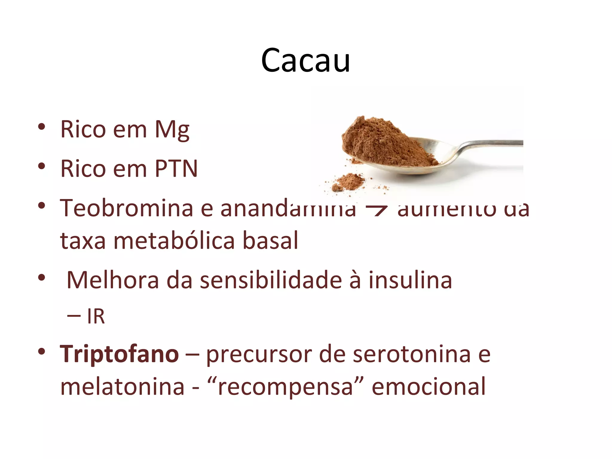 Cacau
• Rico em Mg
• Rico em PTN
• Teobromina e anandamina  aumento da
taxa metabólica basal
• Melhora da sensibilidade à insulina
– IR
• Triptofano – precursor de serotonina e
melatonina - “recompensa” emocional
 