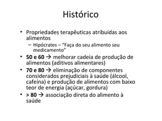Histórico
• Propriedades terapêuticas atribuídas aos
alimentos
– Hipócrates – “Faça do seu alimento seu
medicamento”
• 50 e 60  melhorar cadeia de produção de
alimentos (aditivos alimentares)
• 70 e 80  eliminação de componentes
considerados prejudiciais à saúde (álcool,
cafeína) e produção de alimentos com baixo
teor de energia (açúcar, gordura)
• > 80  associação direta do alimento à
saúde
 