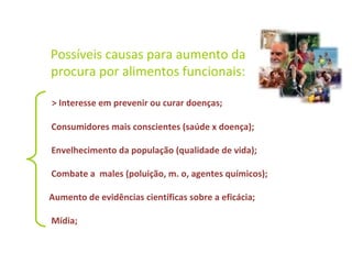 Possíveis causas para aumento da
procura por alimentos funcionais:
> Interesse em prevenir ou curar doenças;
Consumidores mais conscientes (saúde x doença);
Envelhecimento da população (qualidade de vida);
Combate a males (poluição, m. o, agentes químicos);
Aumento de evidências científicas sobre a eficácia;
Mídia;
 