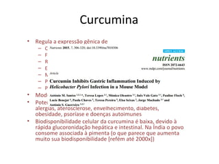 Curcumina
• Regula a expressão gênica de
– Citocinas inflamatórias – TNF, IL-1
– Fatores de crescimento – VEGF, EGF, FGF
– Receptores de fatores de crescimento – EGFR
– Enzimas – mTOR, Akt
– Moléculas de adesão – VCAM-1, ELAM-1
– Proteínas apoptóticas – caspases
– Proteínas do ciclo celular (ciclina D1)
• Modula a atividade de fatores de transcrição – STAT, NFkB
• Potencial na prevenção e tratamento – câncer, artrites,
alergias, aterosclerose, envelhecimento, diabetes,
obesidade, psoríase e doenças autoimunes
• Biodisponibilidade celular da curcumina é baixa, devido à
rápida glucoronidação hepática e intestinal. Na Índia o povo
consome associada à pimenta (o que parece que aumenta
muito sua biodisponibilidade [refém até 2000x])
 