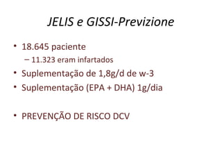 JELIS e GISSI-Previzione
• 18.645 paciente
– 11.323 eram infartados
• Suplementação de 1,8g/d de w-3
• Suplementação (EPA + DHA) 1g/dia
• PREVENÇÃO DE RISCO DCV
 