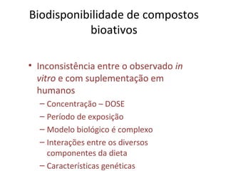 Biodisponibilidade de compostos
bioativos
• Inconsistência entre o observado in
vitro e com suplementação em
humanos
– Concentração – DOSE
– Período de exposição
– Modelo biológico é complexo
– Interações entre os diversos
componentes da dieta
– Características genéticas
 