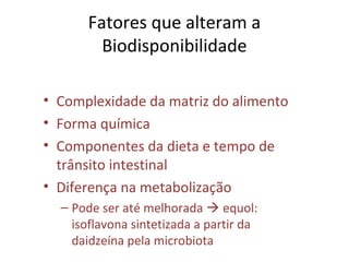 Fatores que alteram a
Biodisponibilidade
• Complexidade da matriz do alimento
• Forma química
• Componentes da dieta e tempo de
trânsito intestinal
• Diferença na metabolização
– Pode ser até melhorada  equol:
isoflavona sintetizada a partir da
daidzeína pela microbiota
 