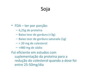 Soja
• FDA – ter por porção:
– 6,25g de proteína
– Baixo teor de gordura (<3g)
– Baixo teor de gordura saturada (1g)
– < 20 mg de colesterol
– <480 mg de sódio
Foi eficiente em estudos com
suplementação da proteína para a
redução do colesterol quando a dose foi
entre 25-50mg/dia
 