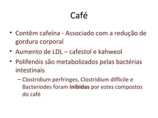 Café
• Contêm cafeína - Associado com a redução de
gordura corporal
• Aumento de LDL – cafestol e kahweol
• Polifenóis são metabolizados pelas bactérias
intestinais
– Clostridium perfringes, Clostridium difficile e
Bacteriodes foram inibidas por estes compostos
do café
 