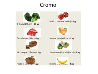 Cromo
Brócolis (1/2 xíc.) – 11 µg
Maçã (1 unidade média) – 1µg
Carne bovina (85g) – 6 µg Suco de laranja (1 cp) – 2 µg
Pão integral (2 fatias) – 2 µg Salsinha desidratada (1 c.s.) – 2 µg
Feijão (1 con peq) – 9 µg Banana (1 uni média) - 2 µg
 