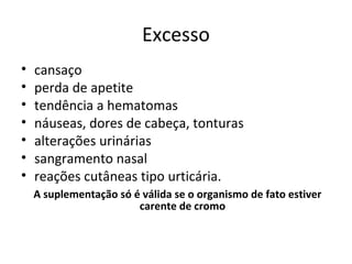 Excesso
• cansaço
• perda de apetite
• tendência a hematomas
• náuseas, dores de cabeça, tonturas
• alterações urinárias
• sangramento nasal
• reações cutâneas tipo urticária.
A suplementação só é válida se o organismo de fato estiver
carente de cromo
 