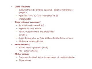 • Como consumir?
– Cúrcuma fresca (raiz inteira ou pasta) – sabor semelhante ao
gengibre
– Açafrão da terra ou Curry – temperos em pó
– Encapsulados
• Como estimular o consumo?
– Arroz indiano (com açafrão )
– Vegetais ao curry picante
– Peixes, frutos do mar e aves ensopados
– Omeletes
– Sopas de vegetais e purês de abóbora, batata doce e cenoura
– Molhos de frutas agridoces
• Armazenamento
– Rizoma fresco – geladeira (mofo)
– Pós – potes fechados
• Melhor preparo
– Curcumina é estável à altas temperaturas e à condições ácidas
– É lipossolúvel
 
