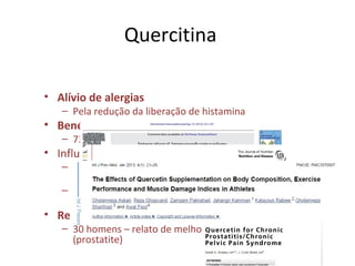 Quercitina
• Alívio de alergias
– Pela redução da liberação de histamina
• Benéfico na hipertensão
– 730 mg/d durante 28 dias – redução de PA
• Influência na resistência atlética
– 250 mg/4x dia por 16 dias – agudamente não
melhorou o desempenho e síntese proteica
– 500 mg/8dias – aumento de massa magra e do
gasto energético
• Redução de inflamação prostática
– 30 homens – relato de melhora da dor pélvia
(prostatite)
 