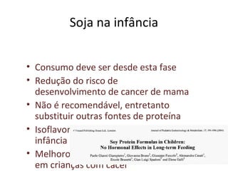 Soja na infância
• Consumo deve ser desde esta fase
• Redução do risco de
desenvolvimento de cancer de mama
• Não é recomendável, entretanto
substituir outras fontes de proteína
• Isoflavona é pouco biodisponível na
infância
• Melhorou os efeitos da quimioterapia
em crianças com câcer
 