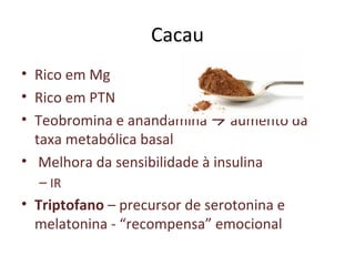 Cacau
• Rico em Mg
• Rico em PTN
• Teobromina e anandamina  aumento da
taxa metabólica basal
• Melhora da sensibilidade à insulina
– IR
• Triptofano – precursor de serotonina e
melatonina - “recompensa” emocional
 