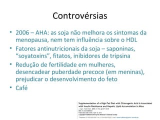 Controvérsias
• 2006 – AHA: as soja não melhora os sintomas da
menopausa, nem tem influência sobre o HDL
• Fatores antinutricionais da soja – saponinas,
“soyatoxins”, fitatos, inibidores de tripsina
• Redução de fertilidade em mulheres,
desencadear puberdade precoce (em meninas),
prejudicar o desenvolvimento do feto
• Café
 
