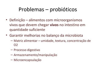 Problemas – probióticos
• Definição – alimentos com microorganismos
vivos que devem chegar vivos no intestino em
quantidade suficiente
• Garantir melhorias no balanço da microbiota
– Matriz alimentar – umidade, textura, concentração de
O2
– Processo digestivo
– Armazenamento/manipulação
– Microencapsulação
 