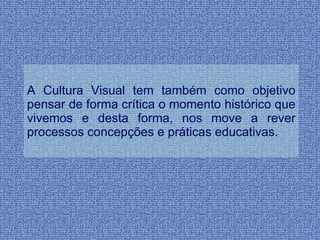 A Cultura Visual tem também como objetivo pensar de forma crítica o momento histórico que vivemos e desta forma, nos move a rever processos concepções e práticas educativas. 