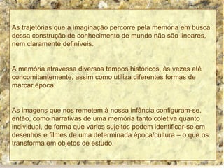 As trajetórias que a imaginação percorre pela memória em busca dessa construção de conhecimento de mundo não são lineares, nem claramente definíveis. A memória atravessa diversos tempos históricos, às vezes até concomitantemente, assim como utiliza diferentes formas de marcar época. As imagens que nos remetem à nossa infância configuram-se, então, como narrativas de uma memória tanto coletiva quanto individual, de forma que vários sujeitos podem identificar-se em desenhos e filmes de uma determinada época/cultura – o que os transforma em objetos de estudo. 