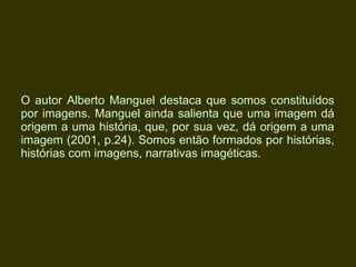 O autor Alberto Manguel destaca que somos constituídos por imagens. Manguel ainda salienta que uma imagem dá origem a uma história, que, por sua vez, dá origem a uma imagem (2001, p.24). Somos então formados por histórias, histórias com imagens, narrativas imagéticas.   