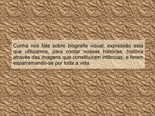 Cunha nos fala sobre  biografia visual , expressão esta que utilizamos, para contar nossas histórias, história através das imagens que constituíram infâncias, e foram esparramando-se por toda a vida. 