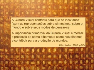 A Cultura Visual contribui para que os indivíduos fixem as representações sobre si mesmos, sobre o mundo e sobre seus modos de pensar-se.  A importância primordial da Cultura Visual é mediar o processo de como olhamos e como nos olhamos e contribuir para a produção de mundos. (Hernández, 2000, p.52) 