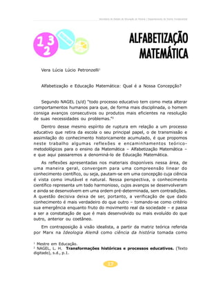 Secretaria de Estado da Educação do Paraná / Departamento de Ensino Fundamental




                                                          ALFABETIZAÇÃO
                                                            MATEMÁTICA
    Vera Lúcia Lúcio Petronzelli1


    Alfabetização e Educação Matemática: Qual é a Nossa Concepção?


   Segundo NAGEL (s/d) “todo processo educativo tem como meta alterar
comportamentos humanos para que, de forma mais disciplinada, o homem
consiga avanços consecutivos ou produtos mais eficientes na resolução
de suas necessidades ou problemas.”2
    Dentro desse mesmo espírito de ruptura em relação a um processo
educativo que retira da escola o seu principal papel, o de transmissão e
assimilação do conhecimento historicamente acumulado, é que propomos
neste trabalho algumas reflexões e encaminhamentos teórico-
metodológicos para o ensino da Matemática – Alfabetização Matemática –
e que aqui passaremos a denominá-lo de Educação Matemática.
    As reflexões apresentadas nos materiais disponíveis nessa área, de
uma maneira geral, convergem para uma compreensão linear do
conhecimento científico, ou seja, pautam-se em uma concepção cuja ciência
é vista como imutável e natural. Nessa perspectiva, o conhecimento
científico representa um todo harmonioso, cujos avanços se desenvolveram
e ainda se desenvolvem em uma ordem pré-determinada, sem contradições.
A questão decisiva deixa de ser, portanto, a verificação de que dado
conhecimento é mais verdadeiro do que outro – tomando-se como critério
sua emergência enquanto fruto do movimento real da sociedade – e passa
a ser a constatação de que é mais desenvolvido ou mais evoluído do que
outro, anterior ou coetâneo.
   Em contraposição à visão idealista, a partir da matriz teórica referida
por Marx na Ideologia Alemã como ciência da história tomada como

1
  Mestre em Educação.
2
  NAGEL, L. H. Transformações históricas e processos educativos. (Texto
digitado), s.d., p.1.


                                       17
 