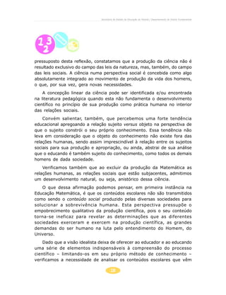 Secretaria de Estado da Educação do Paraná / Departamento de Ensino Fundamental




pressuposto desta reflexão, constatamos que a produção da ciência não é
resultado exclusivo do campo das leis da natureza, mas, também, do campo
das leis sociais. A ciência numa perspectiva social é concebida como algo
absolutamente integrado ao movimento de produção da vida dos homens,
o que, por sua vez, gera novas necessidades.
    A concepção linear da ciência pode ser identificada e/ou encontrada
na literatura pedagógica quando esta não fundamenta o desenvolvimento
científico no princípio de sua produção como prática humana no interior
das relações sociais.
    Convém salientar, também, que percebemos uma forte tendência
educacional apregoando a relação sujeito versus objeto na perspectiva de
que o sujeito constrói o seu próprio conhecimento. Essa tendência não
leva em consideração que o objeto do conhecimento não existe fora das
relações humanas, sendo assim imprescindível à relação entre os sujeitos
sociais para sua produção e apropriação, ou ainda, abstrai de sua análise
que o educando é também sujeito do conhecimento, como todos os demais
homens de dada sociedade.
    Verificamos também que ao excluir da produção da Matemática as
relações humanas, as relações sociais que estão subjacentes, admitimos
um desenvolvimento natural, ou seja, anistórico dessa ciência.
   O que dessa afirmação podemos pensar, em primeira instância na
Educação Matemática, é que os conteúdos escolares não são transmitidos
como sendo o conteúdo social produzido pelas diversas sociedades para
solucionar a sobrevivência humana. Esta perspectiva pressupõe o
empobrecimento qualitativo da produção científica, pois o seu conteúdo
torna-se ineficaz para revelar as determinações que as diferentes
sociedades exerceram e exercem na produção científica, as grandes
demandas do ser humano na luta pelo entendimento do Homem, do
Universo.
    Dado que a visão idealista deixa de oferecer ao educador e ao educando
uma série de elementos indispensáveis à compreensão do processo
científico – limitando-os em seu próprio método de conhecimento –
verificamos a necessidade de analisar os conteúdos escolares que vêm

                                       18
 